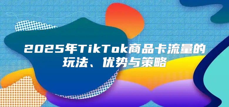 2025年TikTok商品卡流量的玩法、优势与策略