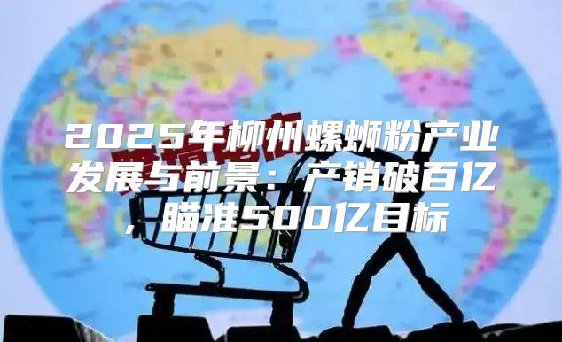 2025年柳州螺蛳粉产业发展与前景：产销破百亿，瞄准500亿目标