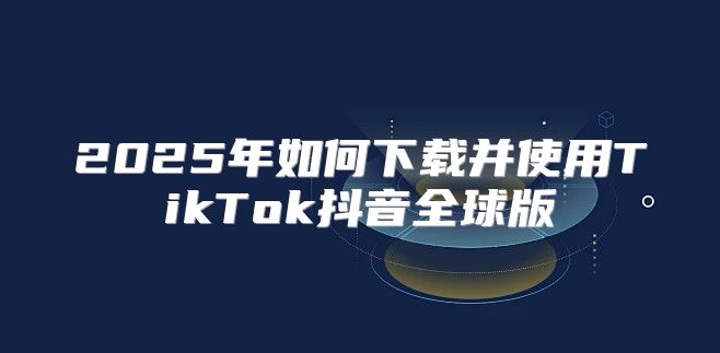 2025年如何下载并使用TikTok抖音全球版