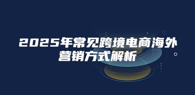2025年常见跨境电商海外营销方式解析