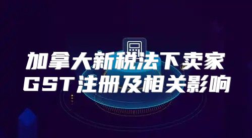 加拿大新税法下卖家GST注册及相关影响