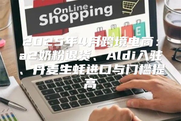 2025年4月跨境电商：a2奶粉退货、Aldi入驻、丹麦生蚝进口与门槛提高