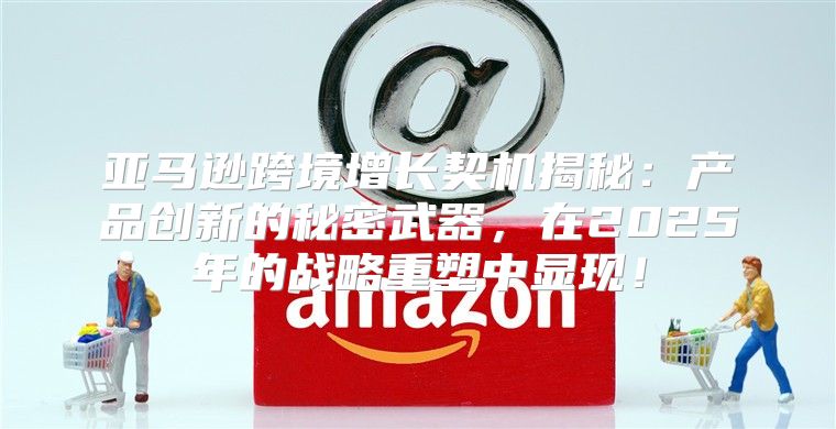 亚马逊跨境增长契机揭秘：产品创新的秘密武器，在2025年的战略重塑中显现！