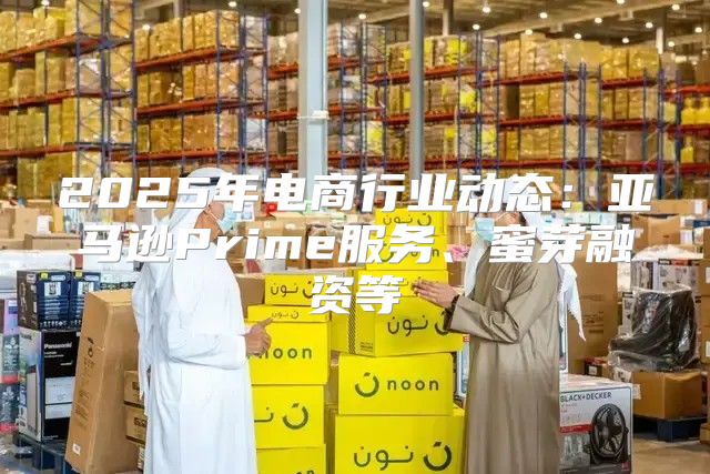 2025年电商行业动态：亚马逊Prime服务、蜜芽融资等