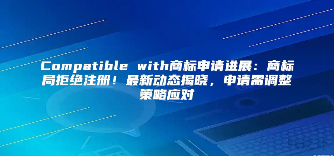 Compatible with商标申请进展：商标局拒绝注册！最新动态揭晓，申请需调整策略应对