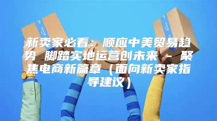 新卖家必看：顺应中美贸易趋势 脚踏实地运营创未来 - 聚焦电商新篇章面向新卖家指导建议