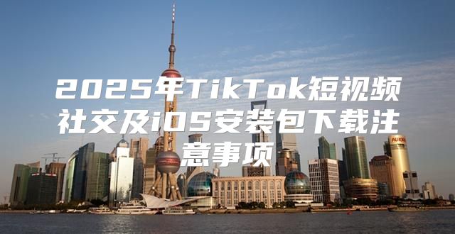 2025年TikTok短视频社交及iOS安装包下载注意事项
