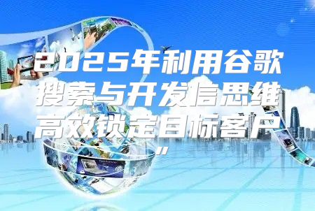 2025年利用谷歌搜索与开发信思维高效锁定目标客户”