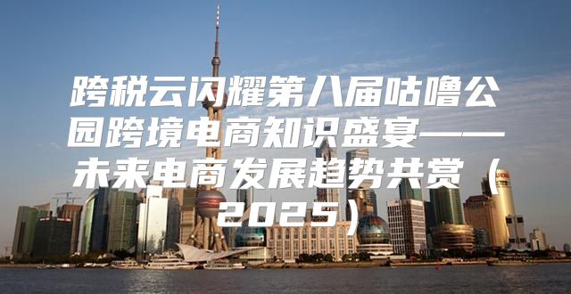 跨税云闪耀第八届咕噜公园跨境电商知识盛宴——未来电商发展趋势共赏2025