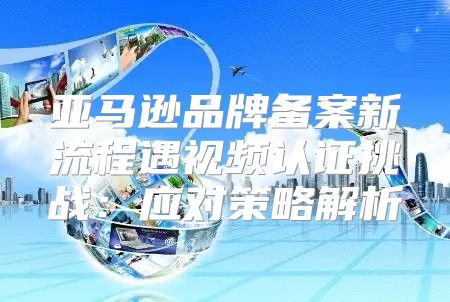 亚马逊品牌备案新流程遇视频认证挑战：应对策略解析