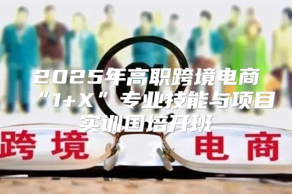2025年高职跨境电商“1+X”专业技能与项目实训国培开班