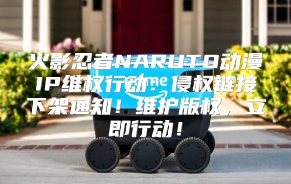 火影忍者NARUTO动漫IP维权行动：侵权链接下架通知！维护版权，立即行动！