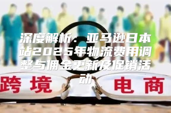 深度解析：亚马逊日本站2025年物流费用调整与佣金更新及促销活动
