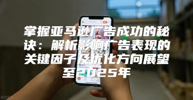 掌握亚马逊广告成功的秘诀：解析影响广告表现的关键因子及优化方向展望至2025年