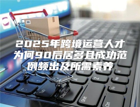 2025年跨境运营人才为何90后居多且成功范例频出及所需素养