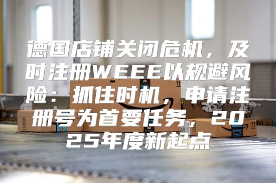德国店铺关闭危机，及时注册WEEE以规避风险：抓住时机，申请注册号为首要任务，2025年度新起点