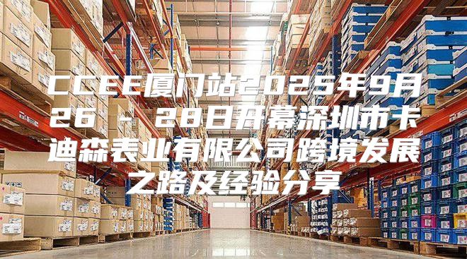 CCEE厦门站2025年9月26 - 28日开幕深圳市卡迪森表业有限公司跨境发展之路及经验分享