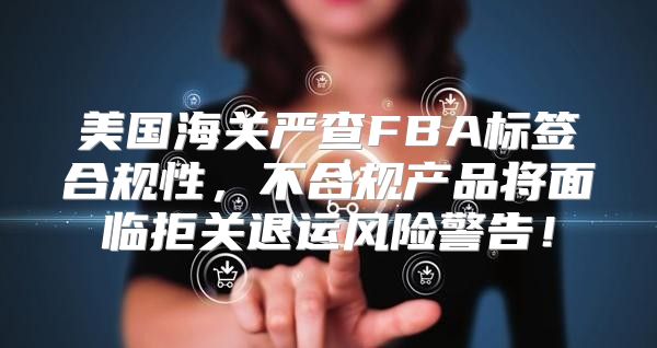美国海关严查FBA标签合规性，不合规产品将面临拒关退运风险警告！