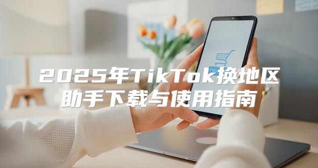 2025年TikTok换地区助手下载与使用指南