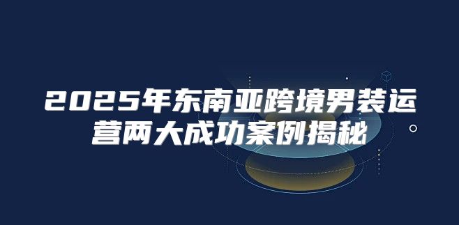 2025年东南亚跨境男装运营两大成功案例揭秘