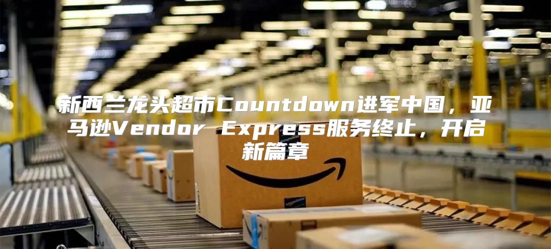 新西兰龙头超市Countdown进军中国，亚马逊Vendor Express服务终止，开启新篇章