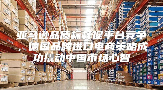 亚马逊品质标杆促平台竞争，德国品牌进口电商策略成功撬动中国市场心智