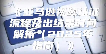 亚马逊视频认证流程及出结果时间解析2025年指南