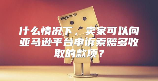 什么情况下，卖家可以向亚马逊平台申诉索赔多收取的款项？