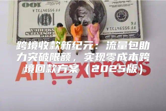 跨境收款新纪元：流量包助力突破限额，实现零成本跨境回款方案2025版
