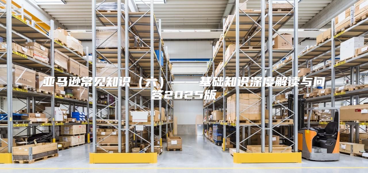 亚马逊常见知识六——基础知识深度解读与问答2025版