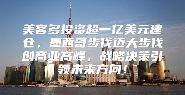 美客多投资超一亿美元建仓，墨西哥步伐迈大步伐创商业高峰，战略决策引领未来方向！
