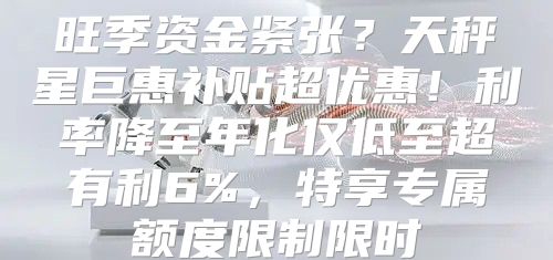 旺季资金紧张？天秤星巨惠补贴超优惠！利率降至年化仅低至超有利6%，特享专属额度限制限时