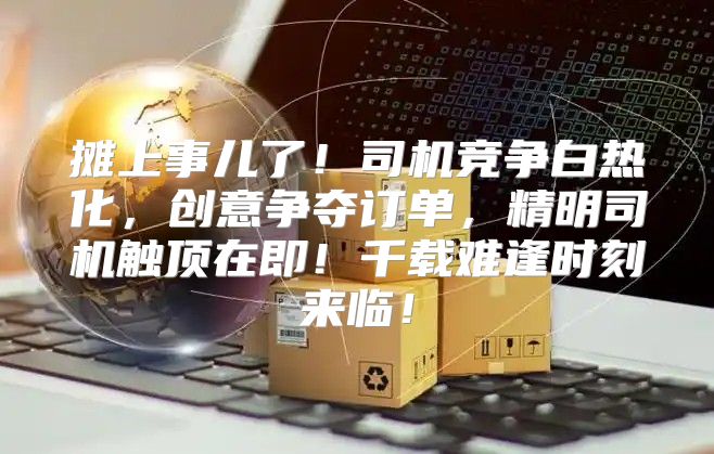 摊上事儿了！司机竞争白热化，创意争夺订单，精明司机触顶在即！千载难逢时刻来临！