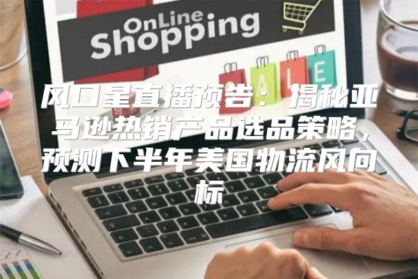 风口星直播预告：揭秘亚马逊热销产品选品策略，预测下半年美国物流风向标