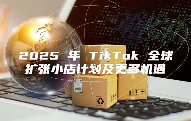 2025 年 TikTok 全球扩张小店计划及更多机遇