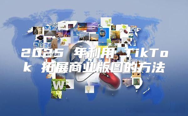 2025 年利用 TikTok 拓展商业版图的方法