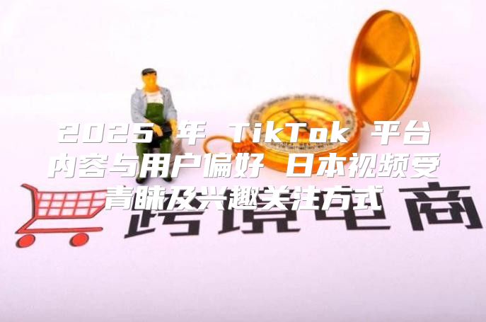 2025 年 TikTok 平台内容与用户偏好 日本视频受青睐及兴趣关注方式