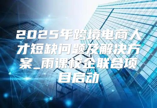 2025年跨境电商人才短缺问题及解决方案_雨课校企联合项目启动