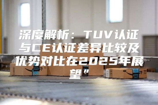 深度解析：TUV认证与CE认证差异比较及优势对比在2025年展望”