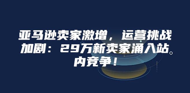 亚马逊卖家激增，运营挑战加剧：29万新卖家涌入站内竞争！