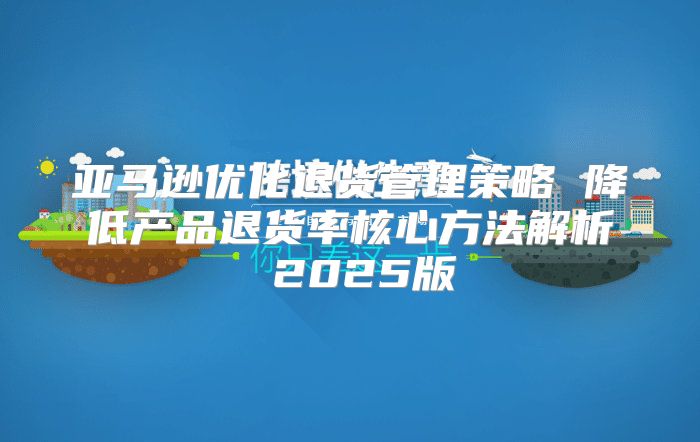 亚马逊优化退货管理策略 降低产品退货率核心方法解析 2025版