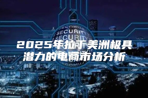 2025年拉丁美洲极具潜力的电商市场分析