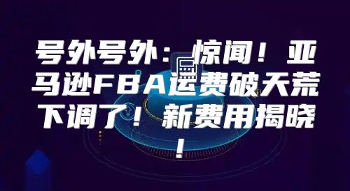 号外号外：惊闻！亚马逊FBA运费破天荒下调了！新费用揭晓！