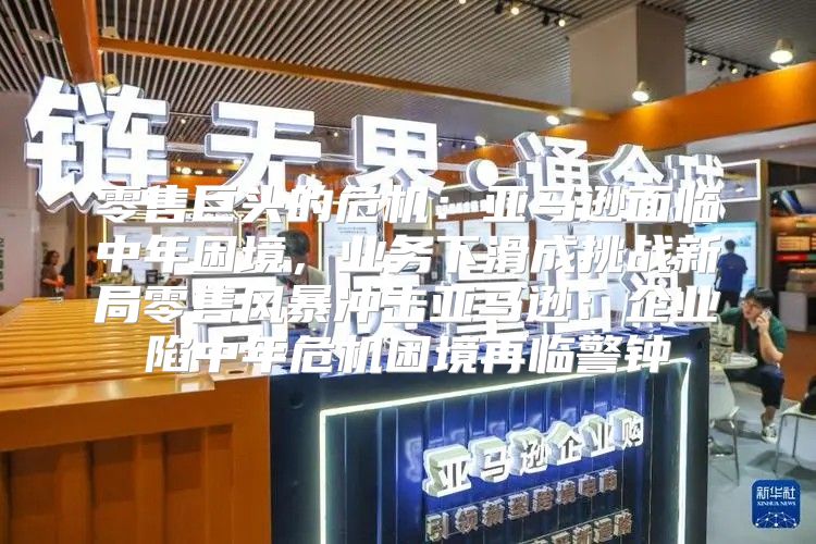零售巨头的危机：亚马逊面临中年困境，业务下滑成挑战新局零售风暴冲击亚马逊：企业陷中年危机困境再临警钟