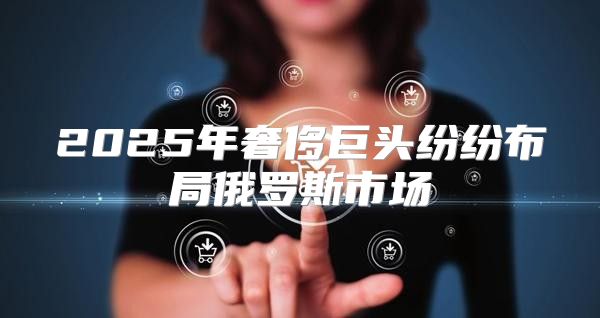 2025年奢侈巨头纷纷布局俄罗斯市场