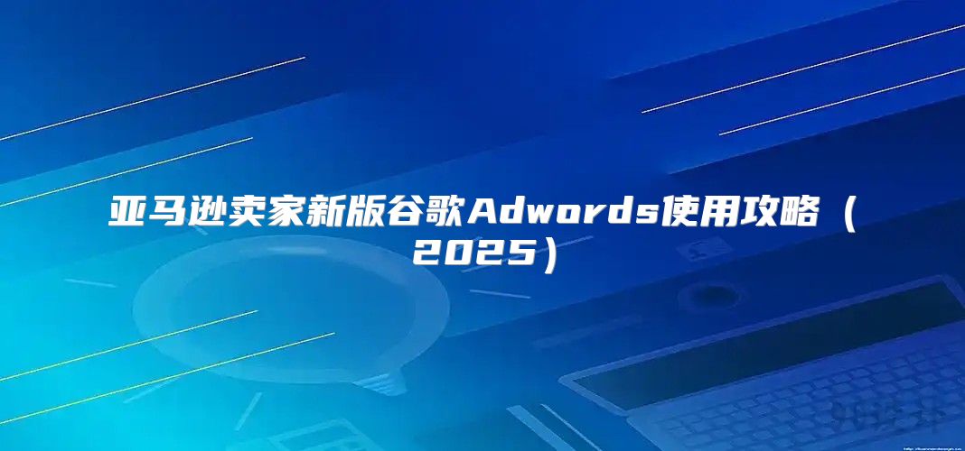亚马逊卖家新版谷歌Adwords使用攻略2025