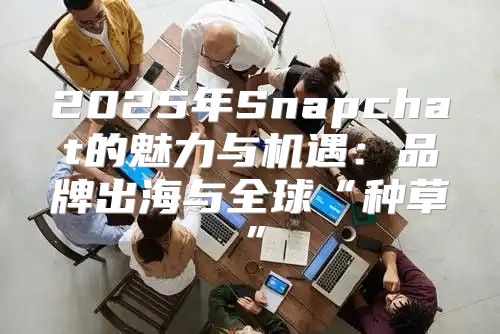 2025年Snapchat的魅力与机遇：品牌出海与全球“种草”