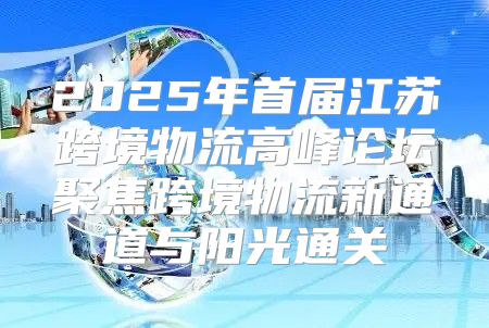 2025年首届江苏跨境物流高峰论坛聚焦跨境物流新通道与阳光通关