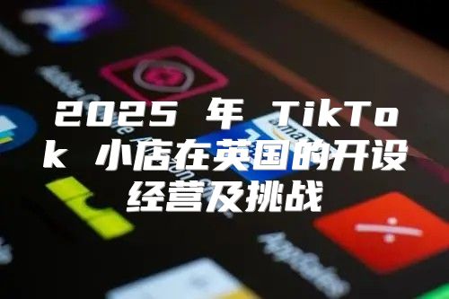 2025 年 TikTok 小店在英国的开设经营及挑战