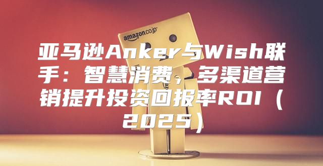 亚马逊Anker与Wish联手：智慧消费，多渠道营销提升投资回报率ROI2025